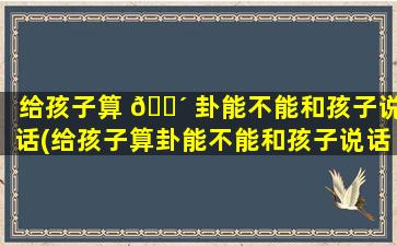 给孩子算 🌴 卦能不能和孩子说话(给孩子算卦能不能和孩子说话呀)